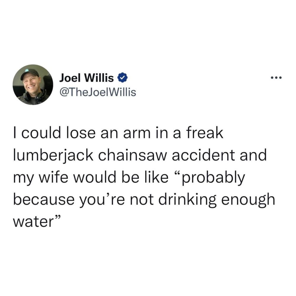 I could lose an arm in a freak lumberjack chainsaw accident and my wife would be like "probably because you're not drinking enough water"