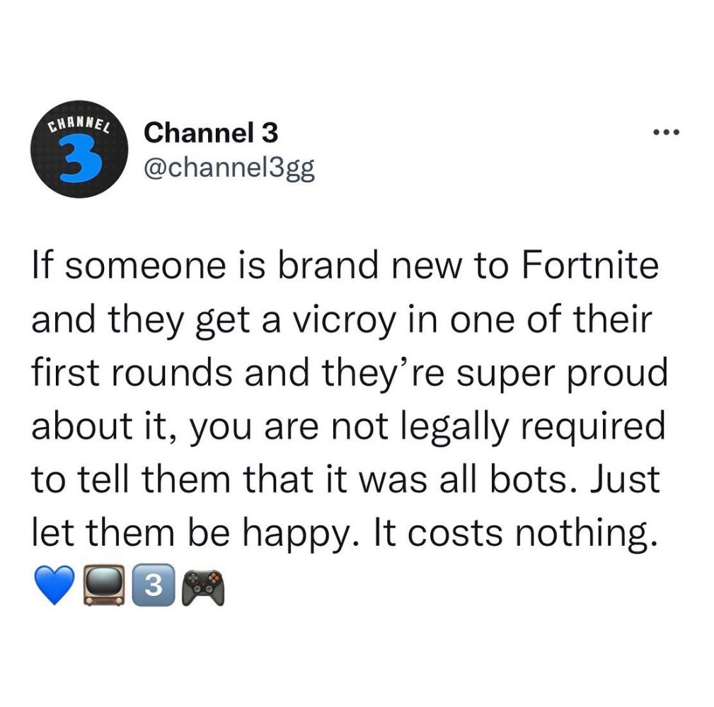 If someone is brand new to Fortnite and they get a vicroy in one of their first rounds and they're super proud about it, you are not legally required to tell them that it was all bots. Just let them be happy. It costs nothing.