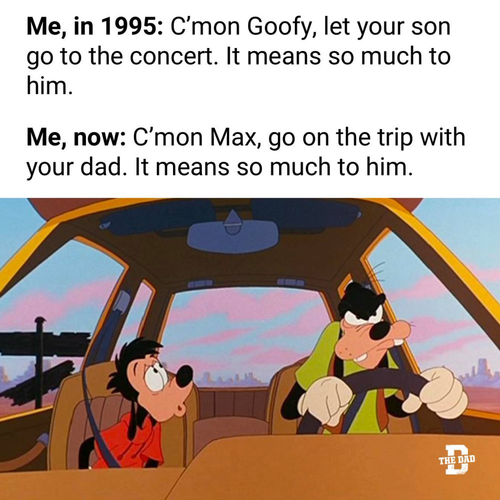 Me, in 1995: C'mon goofy, let your son go to the concert. It means so much to him.

Me, now: C'mon Max, go on the trip with your dad. It means so much to him.