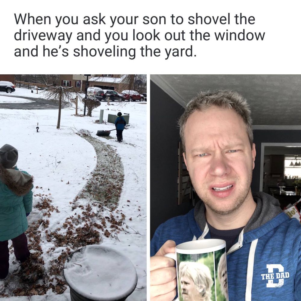 When you ask your son to shovel the driveway and look out the window and he's shoveling the yard.